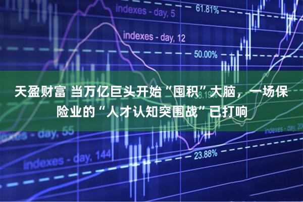 天盈财富 当万亿巨头开始“囤积”大脑，一场保险业的“人才认知突围战”已打响