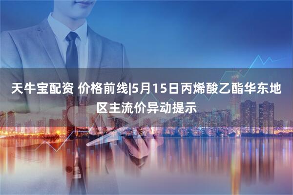 天牛宝配资 价格前线|5月15日丙烯酸乙酯华东地区主流价异动提示
