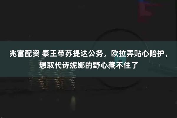兆富配资 泰王带苏提达公务，欧拉弄贴心陪护，想取代诗妮娜的野心藏不住了